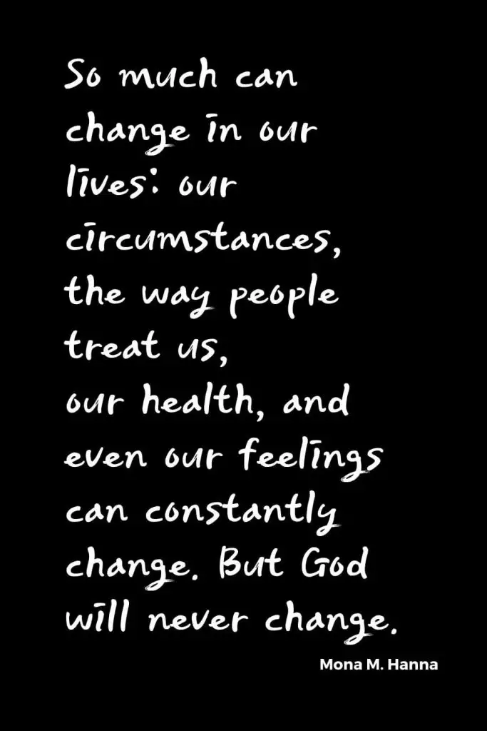 Quotes about Change (5): So much can change in our lives: our circumstances, the way people treat us, our health, and even our feelings can constantly change. But God will never change. Mona M. Hanna