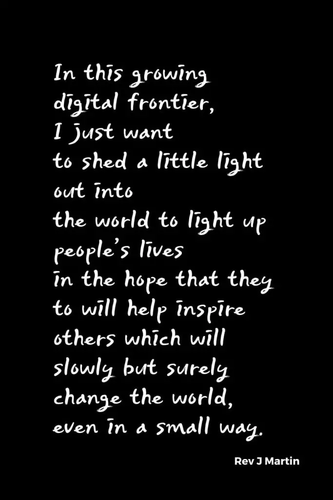 Quotes about Change (6): In this growing digital frontier, I just want to shed a little light out into the world to light up people's lives in the hope that they to will help inspire others which will slowly but surely change the world, even in a small way. Rev J Martin