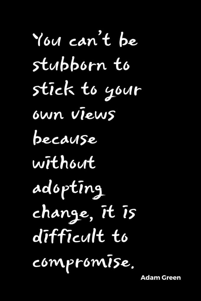 Quotes about Change (7): You can’t be stubborn to stick to your own views because without adopting change, it is difficult to compromise. Adam Green