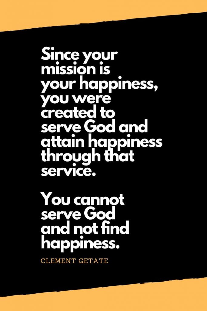 Quotes about Happiness (1): Since your mission is your happiness, you were created to serve God and attain happiness through that service. You cannot serve God and not find happiness. - Clement Getate