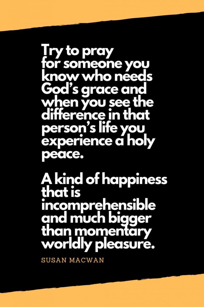 Quotes about Happiness (10): Try to pray for someone you know who needs God’s grace and when you see the difference in that person’s life you experience a holy peace. A kind of happiness that is incomprehensible and much bigger than momentary worldly pleasure. - Susan Macwan