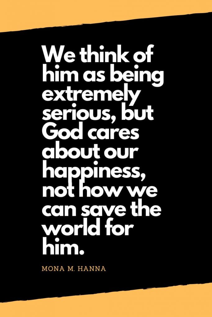 Quotes about Happiness (5): We think of him as being extremely serious, but God cares about our happiness, not how we can save the world for him. - Mona M. Hanna