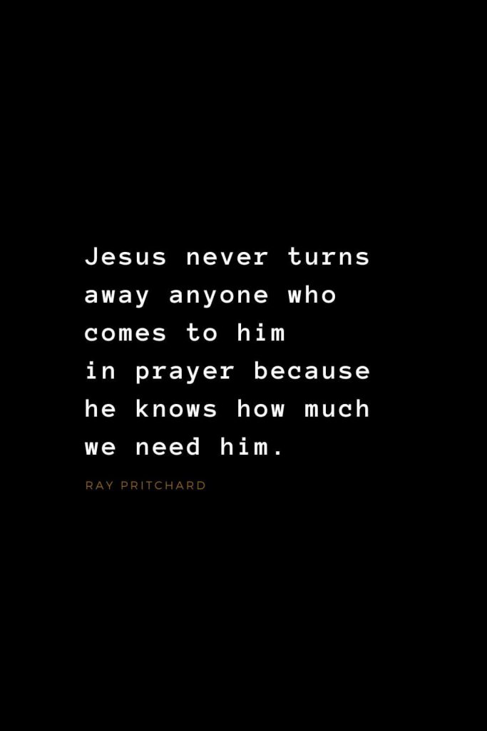 Quotes about Jesus (17): Jesus never turns away anyone who comes to him in prayer because he knows how much we need him. Ray Pritchard