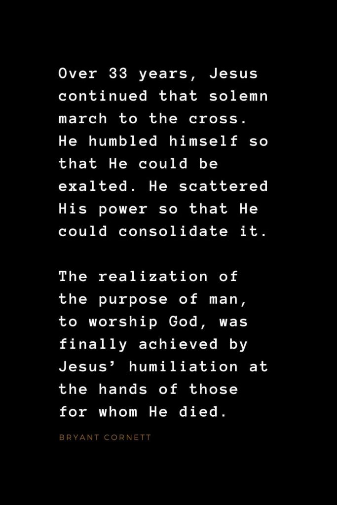 Quotes about Jesus (18): Over 33 years, Jesus continued that solemn march to the cross. He humbled himself so that He could be exalted. He scattered His power so that He could consolidate it. The realization of the purpose of man, to worship God, was finally achieved by Jesus’ humiliation at the hands of those for whom He died. Bryant Cornett