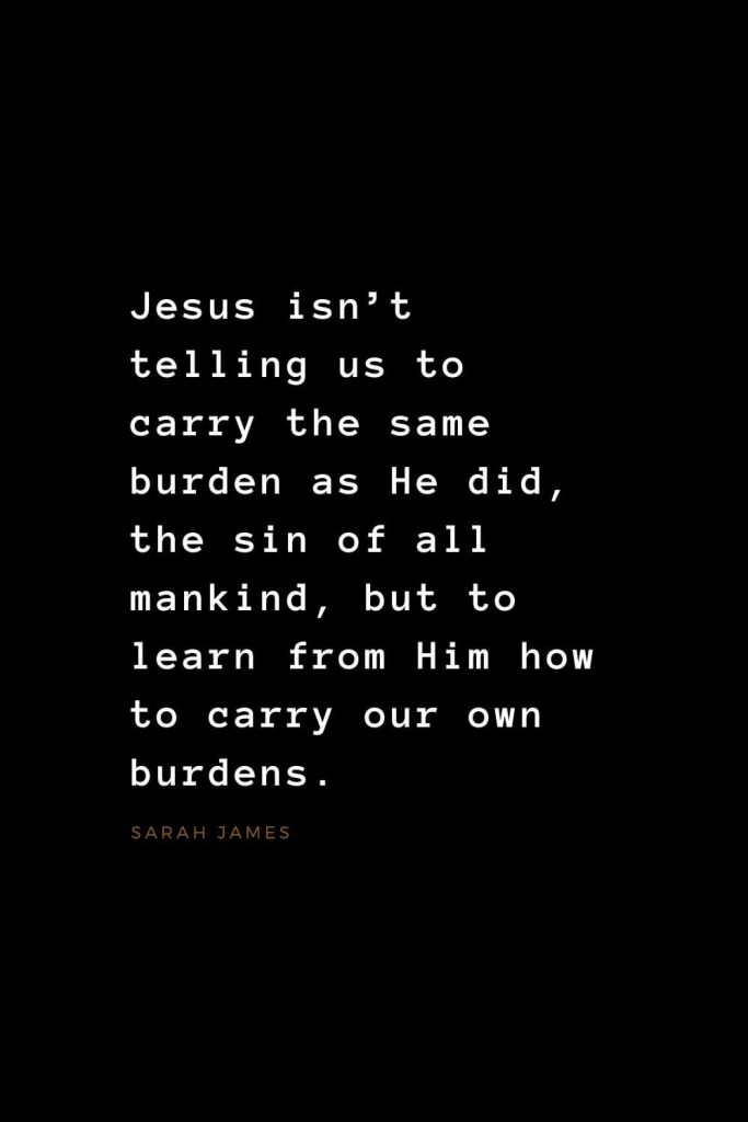 Quotes about Jesus (22): Jesus isn’t telling us to carry the same burden as He did, the sin of all mankind, but to learn from Him how to carry our own burdens. Sarah James