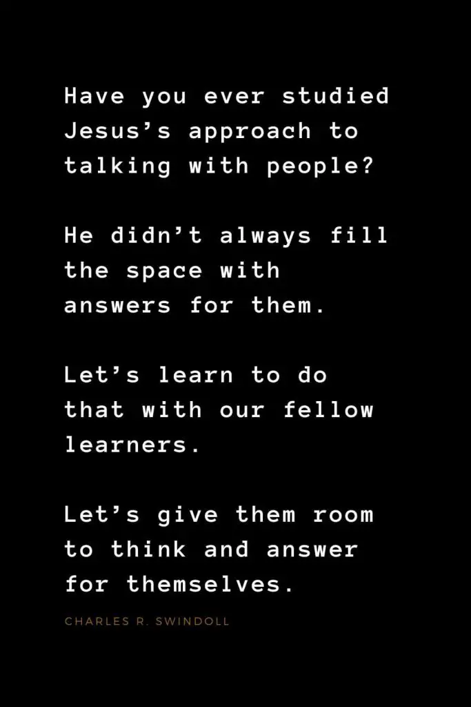 Quotes about Jesus (34): Have you ever studied Jesus’s approach to talking with people? He didn’t always fill the space with answers for them. Let’s learn to do that with our fellow learners. Let’s give them room to think and answer for themselves. Charles R. Swindoll
