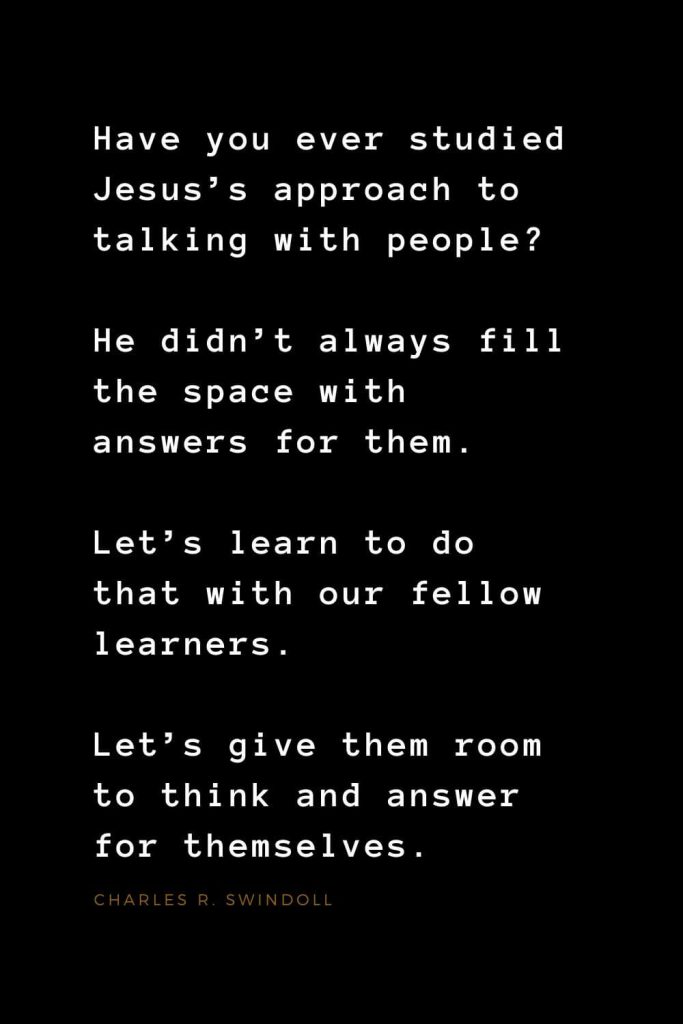 Quotes about Jesus (34): Have you ever studied Jesus’s approach to talking with people? He didn’t always fill the space with answers for them. Let’s learn to do that with our fellow learners. Let’s give them room to think and answer for themselves. Charles R. Swindoll