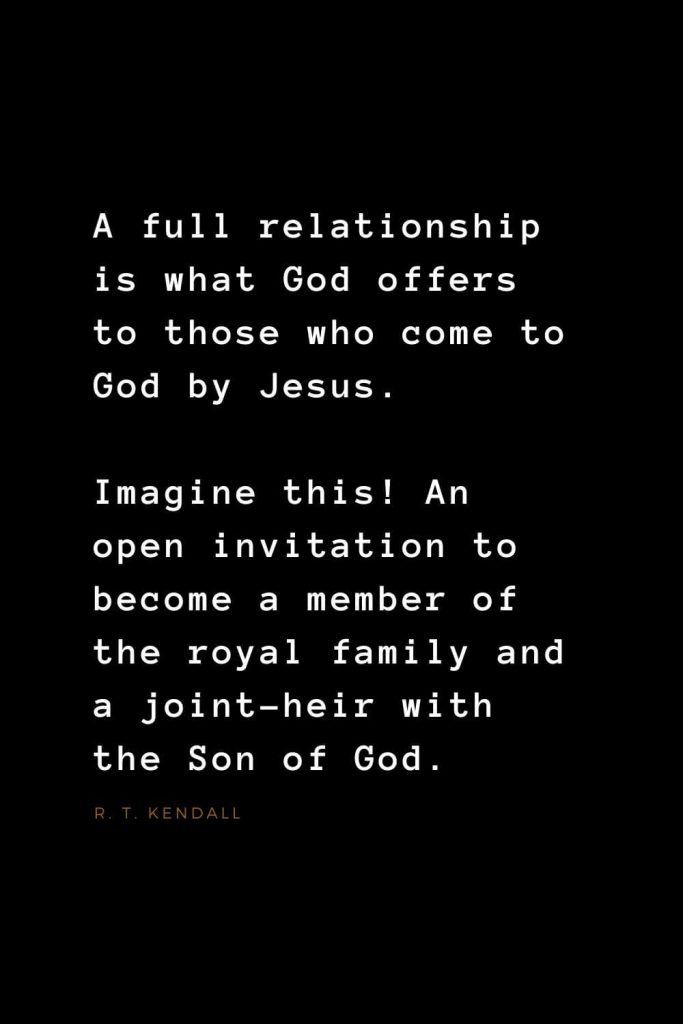 Quotes about Jesus (39): A full relationship is what God offers to those who come to God by Jesus. Imagine this! An open invitation to become a member of the royal family and a joint-heir with the Son of God. R. T. Kendall