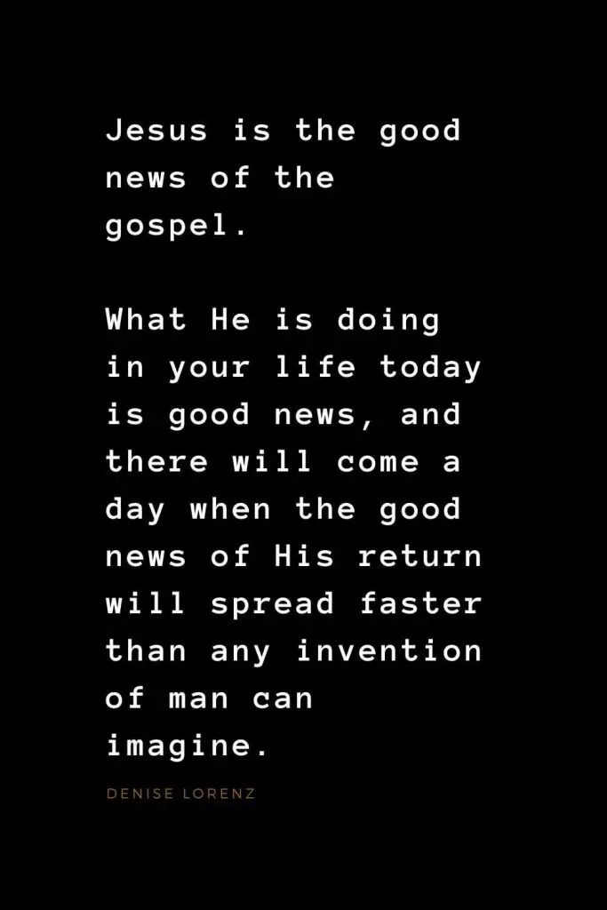 Quotes about Jesus (4): Jesus is the good news of the gospel. What He is doing in your life today is good news, and there will come a day when the good news of His return will spread faster than any invention of man can imagine. Denise Lorenz