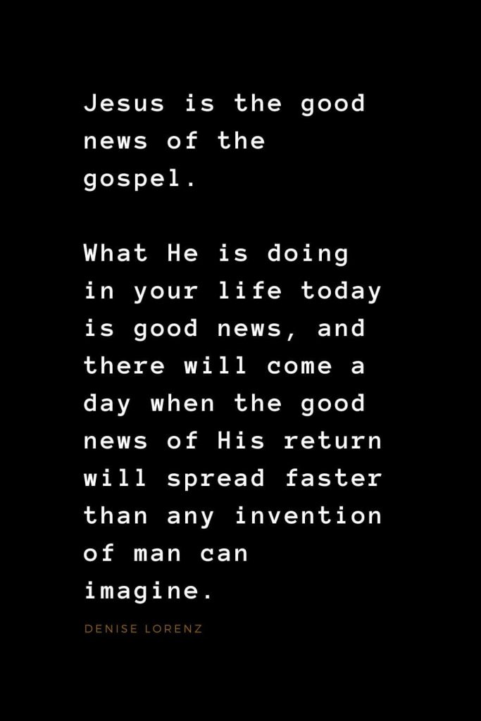 Quotes about Jesus (4): Jesus is the good news of the gospel. What He is doing in your life today is good news, and there will come a day when the good news of His return will spread faster than any invention of man can imagine. Denise Lorenz