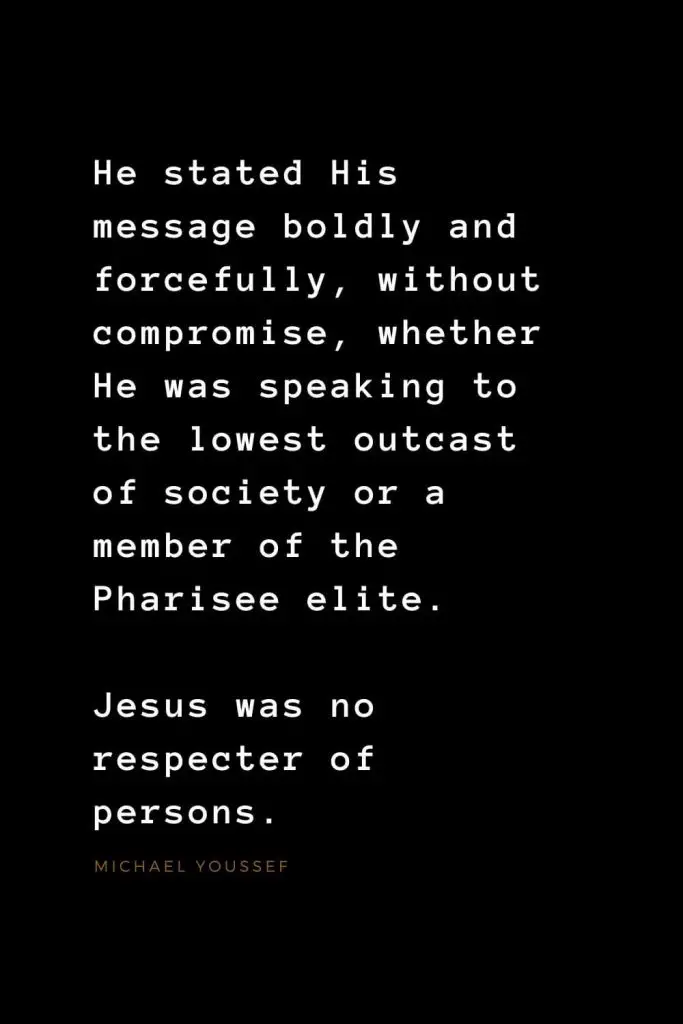 Quotes about Jesus (40): He stated His message boldly and forcefully, without compromise, whether He was speaking to the lowest outcast of society or a member of the Pharisee elite. Jesus was no respecter of persons. Michael Youssef