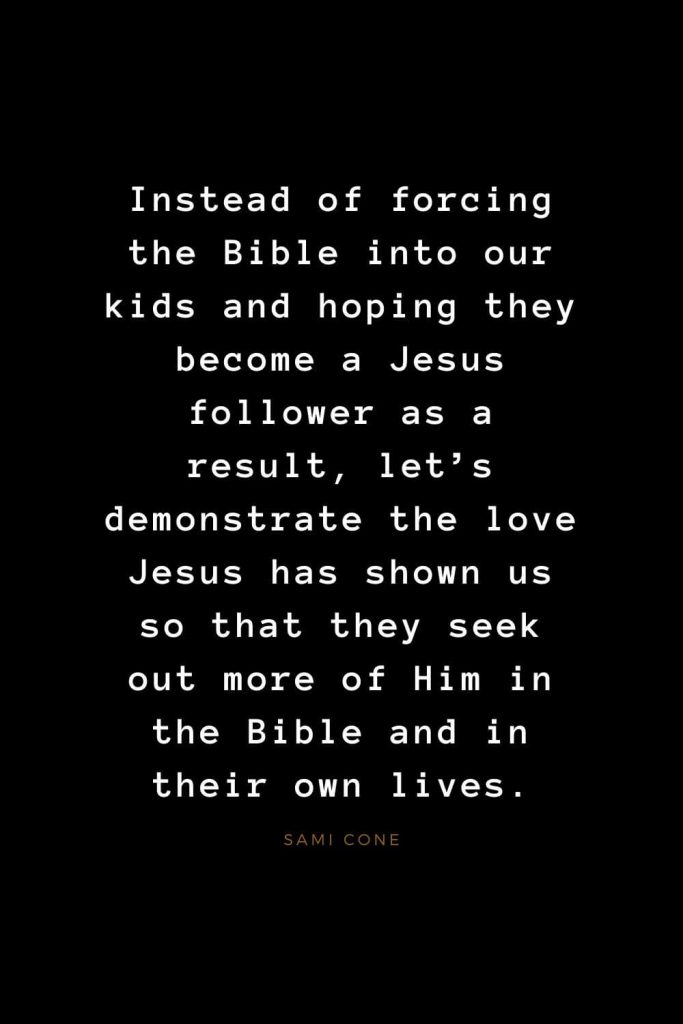 Quotes about Jesus (41): Instead of forcing the Bible into our kids and hoping they become a Jesus follower as a result, let’s demonstrate the love Jesus has shown us so that they seek out more of Him in the Bible and in their own lives. Sami Cone