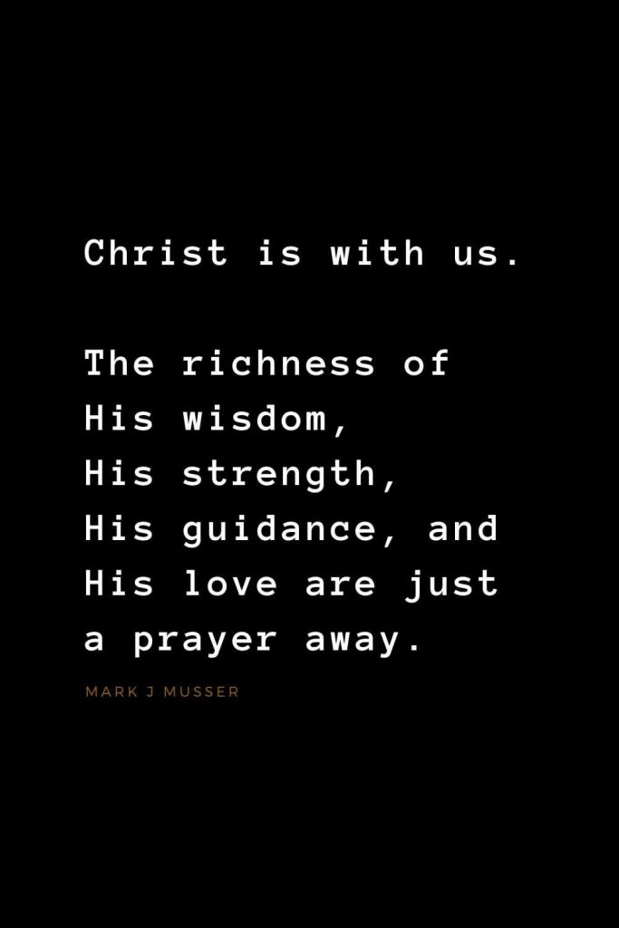 Quotes about Jesus (42): Christ is with us. The richness of His wisdom, His strength, His guidance, and His love are just a prayer away. Mark J Musser