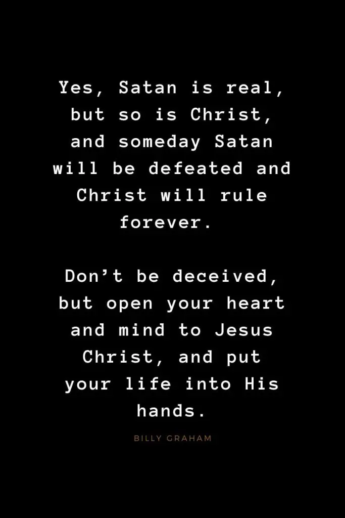 Quotes about Jesus (50): Yes, Satan is real, but so is Christ, and someday Satan will be defeated and Christ will rule forever. Don't be deceived, but open your heart and mind to Jesus Christ, and put your life into His hands. Billy Graham