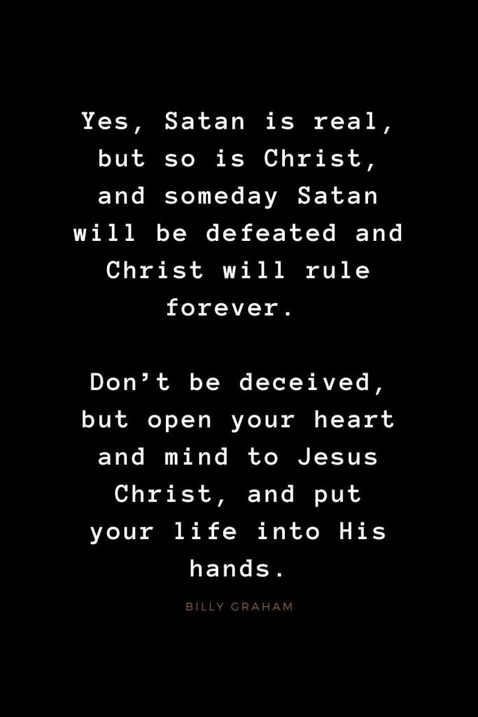 Quotes about Jesus (50): Yes, Satan is real, but so is Christ, and someday Satan will be defeated and Christ will rule forever. Don't be deceived, but open your heart and mind to Jesus Christ, and put your life into His hands. Billy Graham