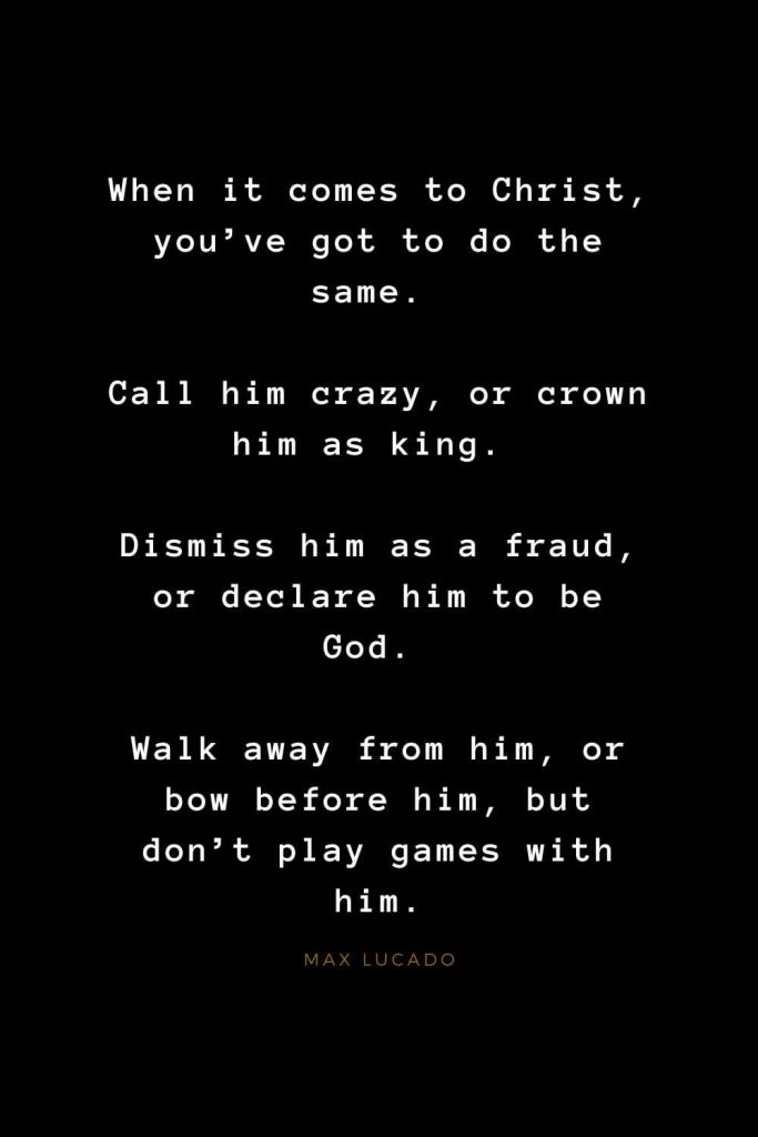 Quotes about Jesus (65): When it comes to Christ, you've got to do the same. Call him crazy, or crown him as king. Dismiss him as a fraud, or declare him to be God. Walk away from him, or bow before him, but don't play games with him. Max Lucado