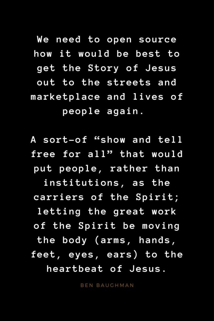 Quotes about Jesus (67): We need to open source how it would be best to get the Story of Jesus out to the streets and marketplace and lives of people again. A sort-of “show and tell free for all” that would put people, rather than institutions, as the carriers of the Spirit; letting the great work of the Spirit be moving the body (arms, hands, feet, eyes, ears) to the heartbeat of Jesus. Ben Baughman