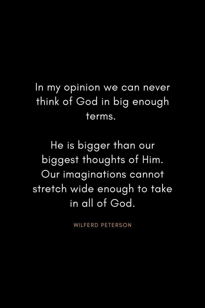 Wilferd Peterson Quotes (11): In my opinion we can never think of God in big enough terms. He is bigger than our biggest thoughts of Him. Our imaginations cannot stretch wide enough to take in all of God.