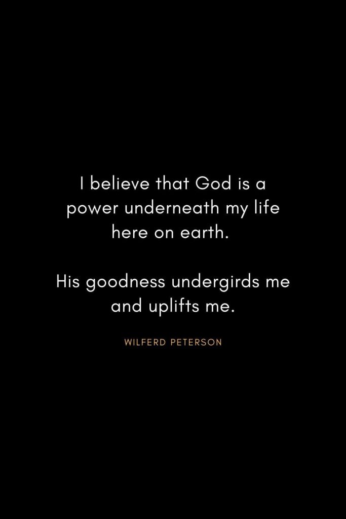 Wilferd Peterson Quotes (12): I believe that God is a power underneath my life here on earth. His goodness undergirds me and uplifts me.