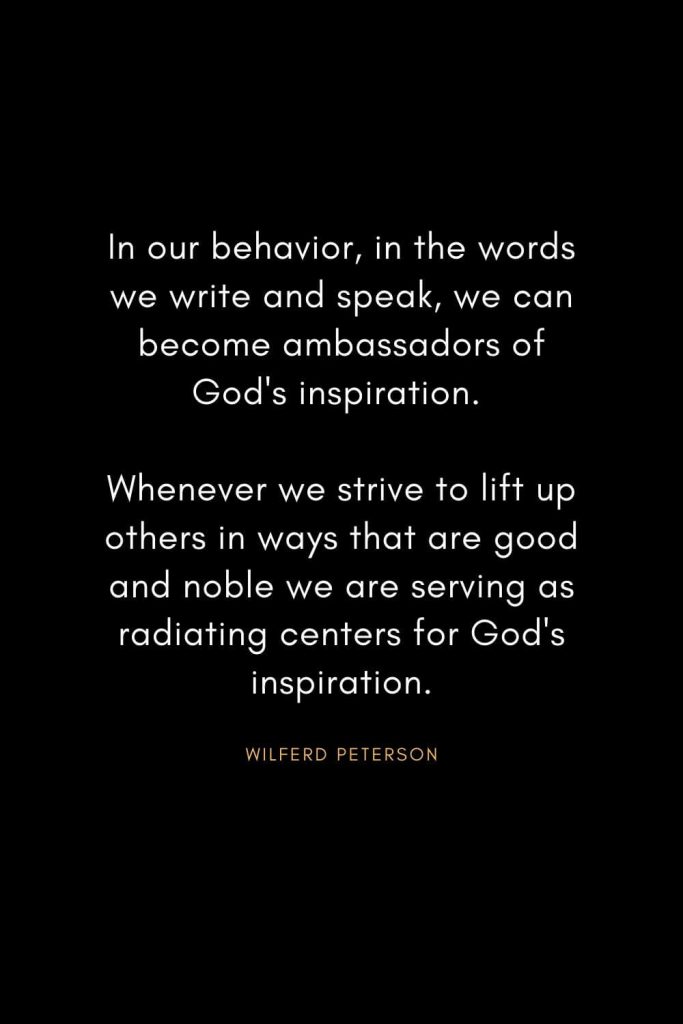 Wilferd Peterson Quotes (14): In our behavior, in the words we write and speak, we can become ambassadors of God's inspiration. Whenever we strive to lift up others in ways that are good and noble we are serving as radiating centers for God's inspiration.