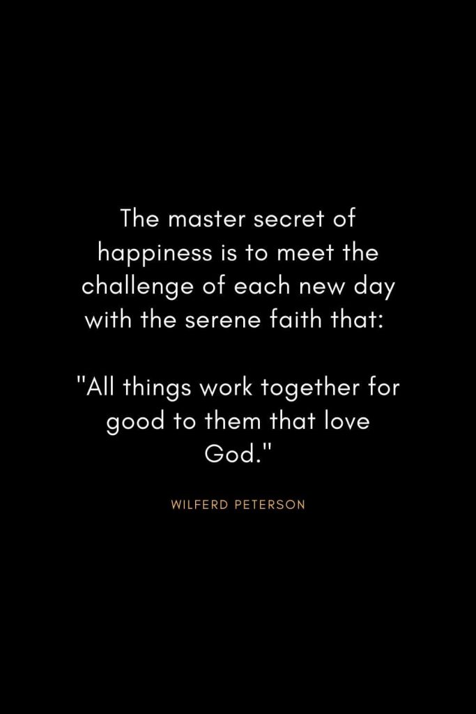 Wilferd Peterson Quotes (15): The master secret of happiness is to meet the challenge of each new day with the serene faith that: "All things work together for good to them that love God."