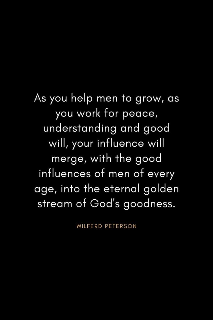 Wilferd Peterson Quotes (18): As you help men to grow, as you work for peace, understanding and good will, your influence will merge, with the good influences of men of every age, into the eternal golden stream of God's goodness.