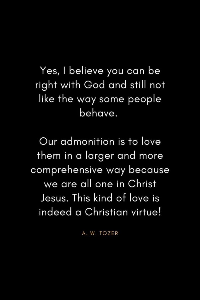 A. W. Tozer Quotes (2): Yes, I believe you can be right with God and still not like the way some people behave. Our admonition is to love them in a larger and more comprehensive way because we are all one in Christ Jesus. This kind of love is indeed a Christian virtue!