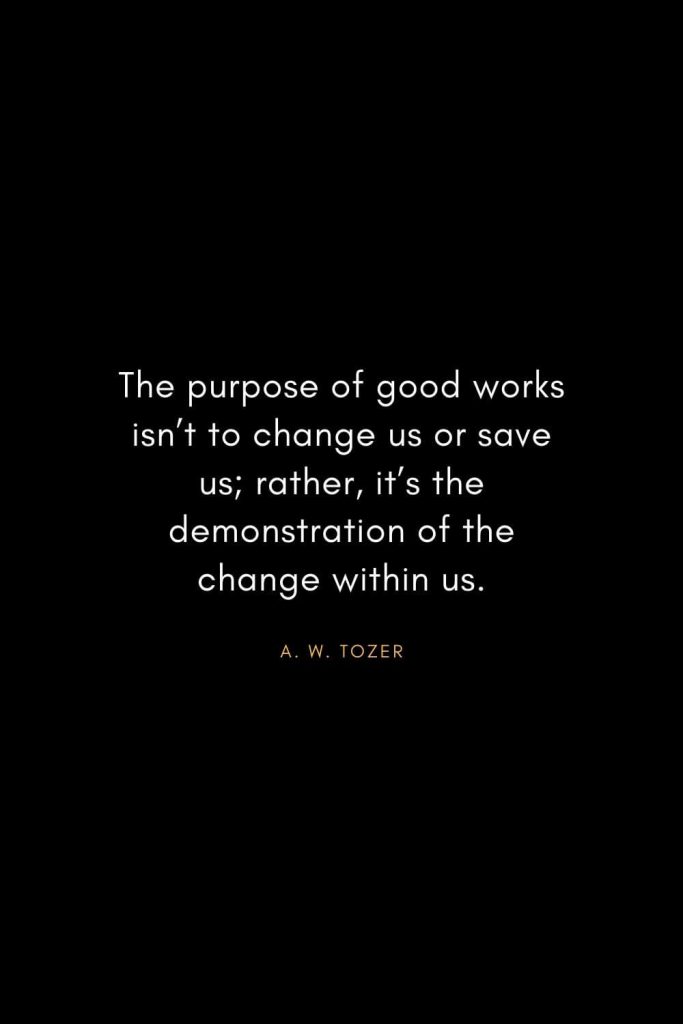 A. W. Tozer Quotes (20): The purpose of good works isn't to change us or save us; rather, it's the demonstration of the change within us.