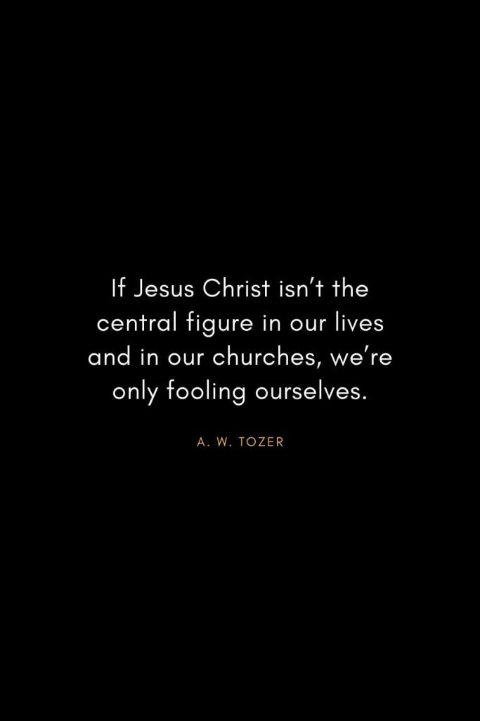 A. W. Tozer Quotes (8): If Jesus Christ isn't the central figure in our lives and in our churches, we're only fooling ourselves.