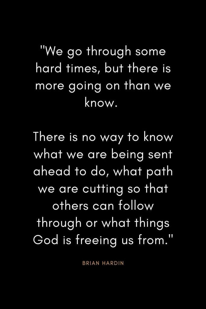 Brian Hardin Quotes (4): "We go through some hard times, but there is more going on than we know. There is no way to know what we are being sent ahead to do, what path we are cutting so that others can follow through or what things God is freeing us from."