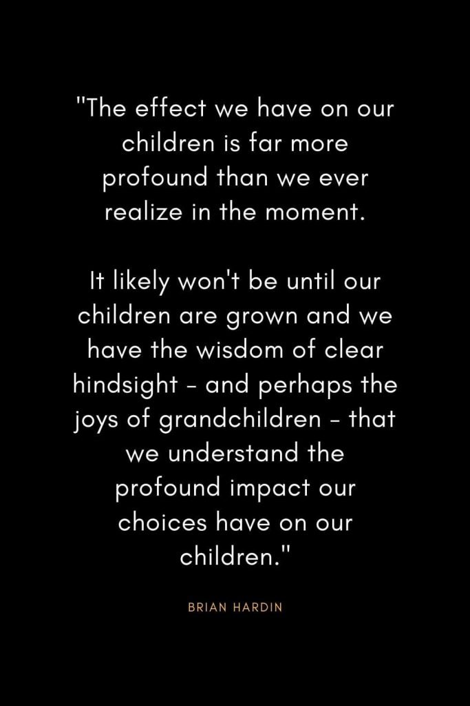 Brian Hardin Quotes (9): "The effect we have on our children is far more profound than we ever realize in the moment. It likely won't be until our children are grown and we have the wisdom of clear hindsight - and perhaps the joys of grandchildren - that we understand the profound impact our choices have on our children."