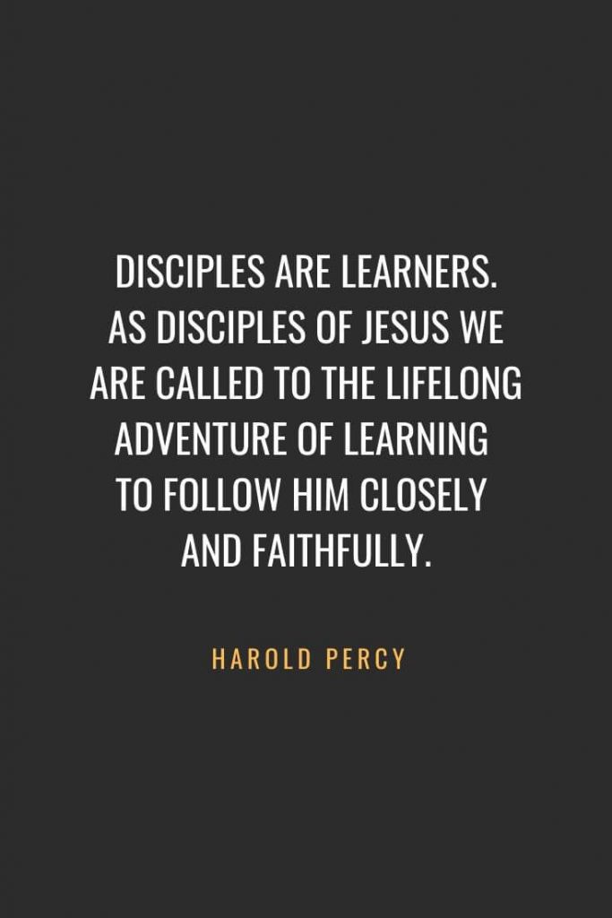 Christian Quotes about Faith (1): Disciples are learners. As disciples of Jesus we are called to the lifelong adventure of learning to follow him closely and faithfully. - Harold Percy