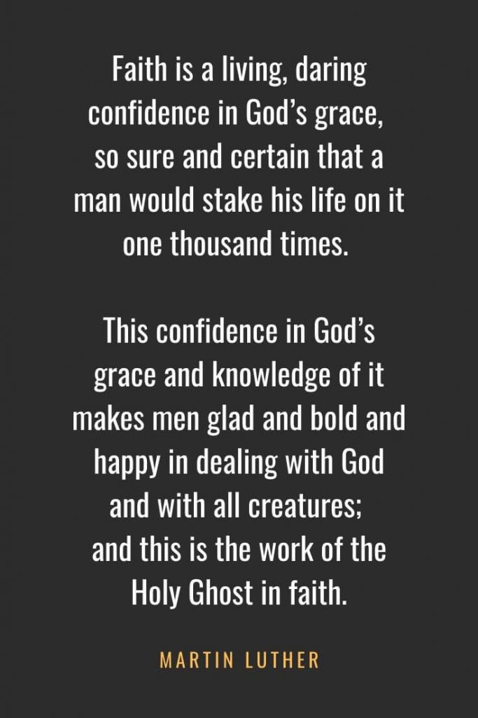 Christian Quotes about Faith (15): Faith is a living, daring confidence in God's grace, so sure and certain that a man would stake his life on it one thousand times. This confidence in God's grace and knowledge of it makes men glad and bold and happy in dealing with God and with all creatures; and this is the work of the Holy Ghost in faith. Martin Luther