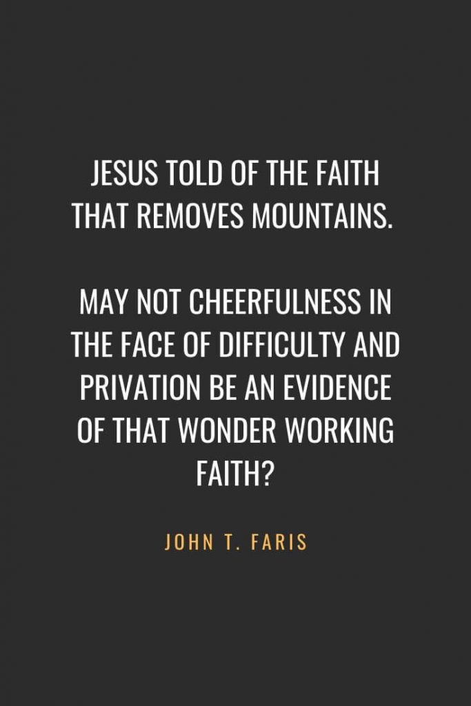 Christian Quotes about Faith (19): Jesus told of the faith that removes mountains. May not cheerfulness in the face of difficulty and privation be an evidence of that wonder working faith? John T. Faris