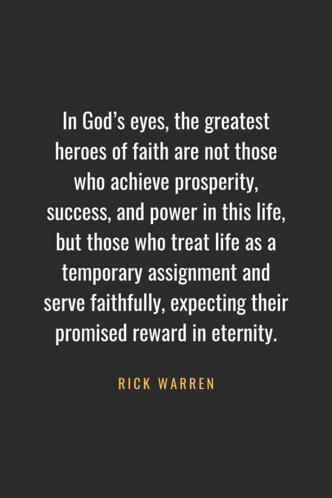 Christian Quotes about Faith (2): In God's eyes, the greatest heroes of faith are not those who achieve prosperity, success, and power in this life, but those who treat life as a temporary assignment and serve faithfully, expecting their promised reward in eternity. - Rick Warren