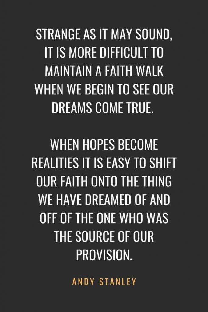 Christian Quotes about Faith (20): Strange as it may sound, it is more difficult to maintain a faith walk when we begin to see our dreams come true. When hopes become realities it is easy to shift our faith onto the thing we have dreamed of and off of the One who was the source of our provision. Andy Stanley