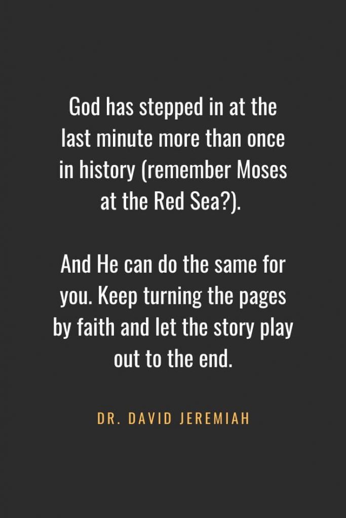 Christian Quotes about Faith (21): God has stepped in at the last minute more than once in history (remember Moses at the Red Sea?). And He can do the same for you. Keep turning the pages by faith and let the story play out to the end. Dr. David Jeremiah