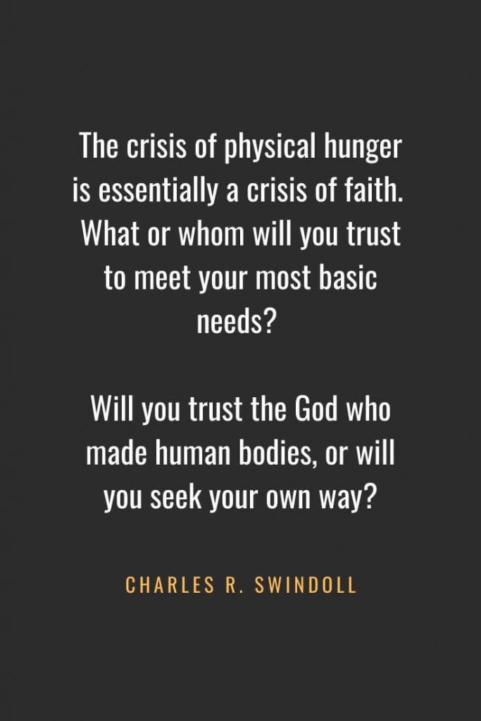 Christian Quotes about Faith (25): The crisis of physical hunger is essentially a crisis of faith. What or whom will you trust to meet your most basic needs? Will you trust the God who made human bodies, or will you seek your own way? Charles R. Swindoll