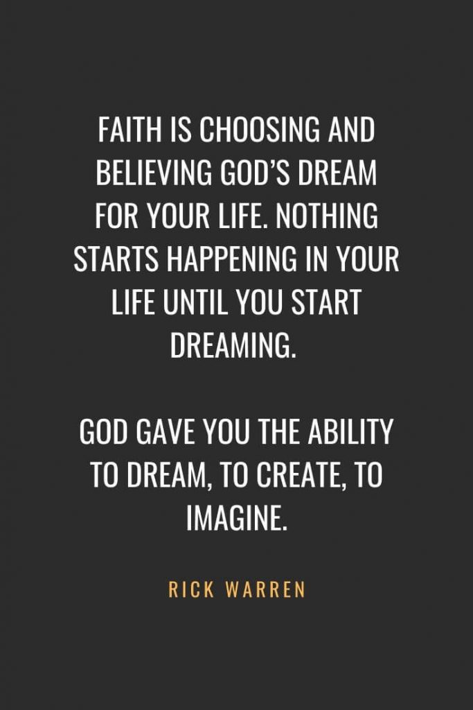 Christian Quotes about Faith (35): Faith is choosing and believing God’s dream for your life. Nothing starts happening in your life until you start dreaming. God gave you the ability to dream, to create, to imagine. Rick Warren