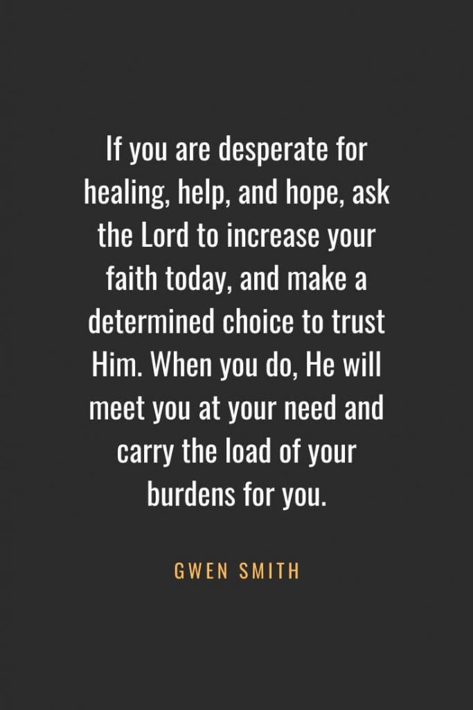 Christian Quotes about Faith (39): If you are desperate for healing, help, and hope, ask the Lord to increase your faith today, and make a determined choice to trust Him. When you do, He will meet you at your need and carry the load of your burdens for you. Gwen Smith