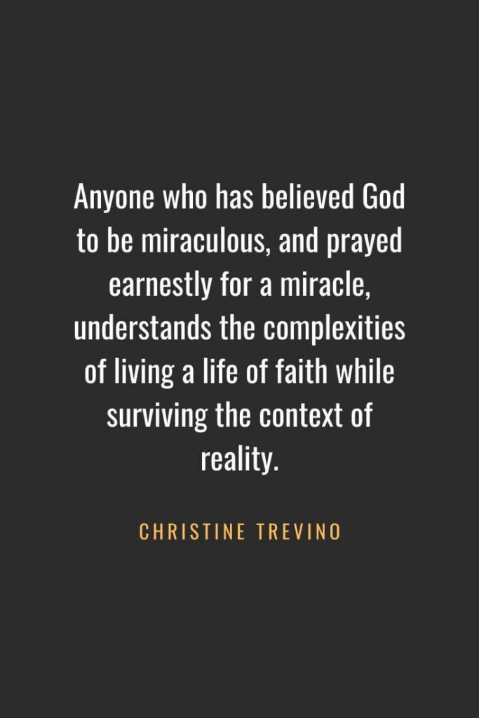 Christian Quotes about Faith (41): Anyone who has believed God to be miraculous, and prayed earnestly for a miracle, understands the complexities of living a life of faith while surviving the context of reality. Christine Trevino