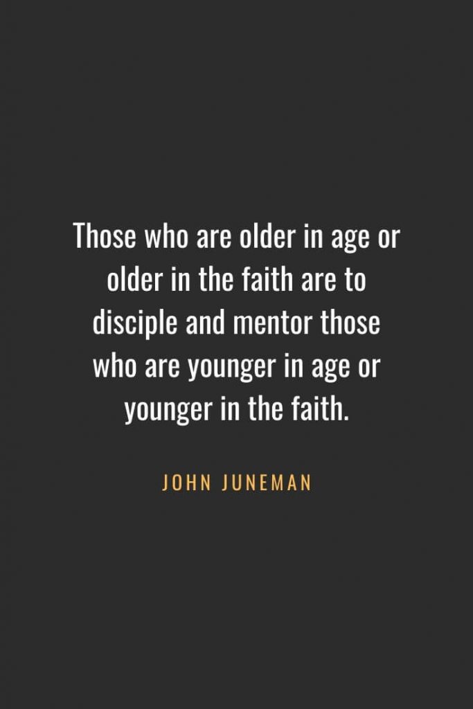 Christian Quotes about Faith (43): Those who are older in age or older in the faith are to disciple and mentor those who are younger in age or younger in the faith. John Juneman