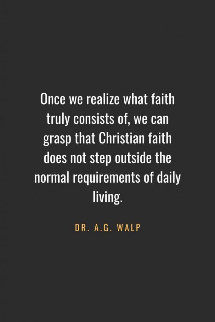 Christian Quotes about Faith (44): Once we realize what faith truly consists of, we can grasp that Christian faith does not step outside the normal requirements of daily living. Dr. A.G. Walp