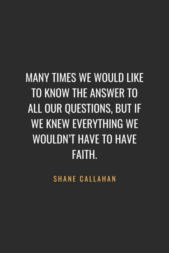 Christian Quotes about Faith (47): Many times we would like to know the answer to all our questions, but if we knew everything we wouldn’t have to have faith. Shane Callahan