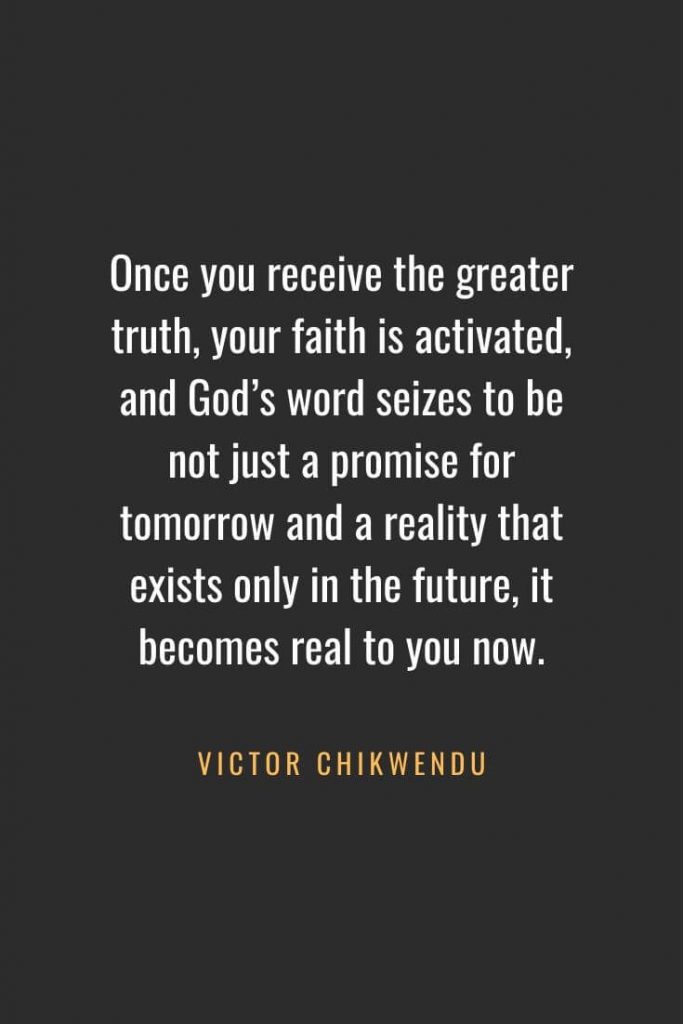 Christian Quotes about Faith (49): Once you receive the greater truth, your faith is activated, and God’s word seizes to be not just a promise for tomorrow and a reality that exists only in the future, it becomes real to you now. Victor Chikwendu