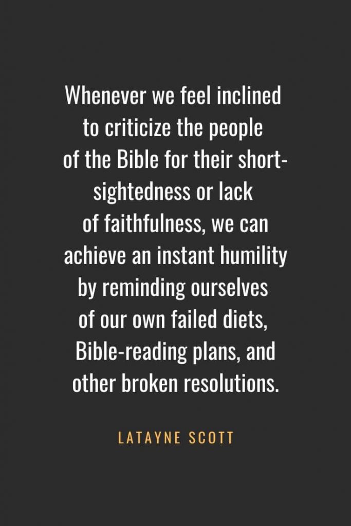 Christian Quotes about Faith (50): Whenever we feel inclined to criticize the people of the Bible for their short-sightedness or lack of faithfulness, we can achieve an instant humility by reminding ourselves of our own failed diets, Bible-reading plans, and other broken resolutions. Latayne Scott