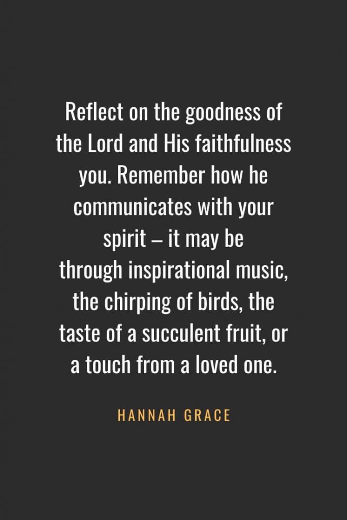 Christian Quotes about Faith (53): Reflect on the goodness of the Lord and His faithfulness you. Remember how he communicates with your spirit – it may be through inspirational music, the chirping of birds, the taste of a succulent fruit, or a touch from a loved one. Hannah Grace