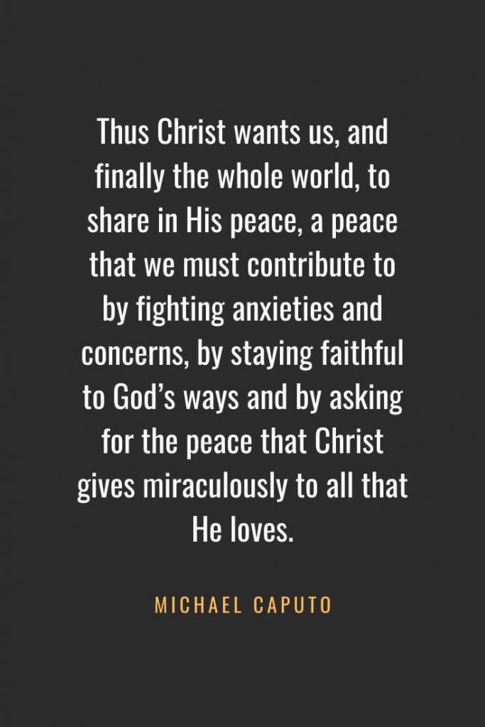 Christian Quotes about Faith (54): Thus Christ wants us, and finally the whole world, to share in His peace, a peace that we must contribute to by fighting anxieties and concerns, by staying faithful to God’s ways and by asking for the peace that Christ gives miraculously to all that He loves. Michael Caputo