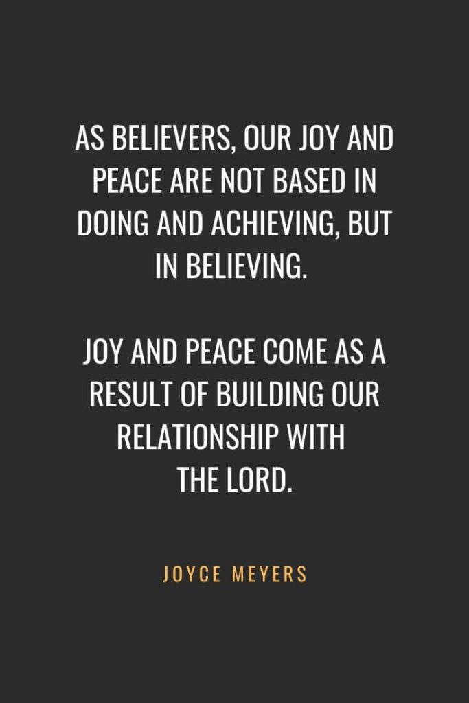 Christian Quotes about Faith (56): As believers, our joy and peace are not based in doing and achieving, but in believing. Joy and peace come as a result of building our relationship with the Lord. Joyce Meyers