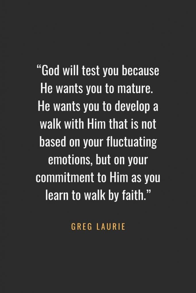 Christian Quotes about Faith (60): "God will test you because He wants you to mature. He wants you to develop a walk with Him that is not based on your fluctuating emotions, but on your commitment to Him as you learn to walk by faith." Greg Laurie